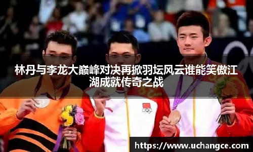 leyu林丹与李龙大巅峰对决再掀羽坛风云谁能笑傲江湖成就传奇之战